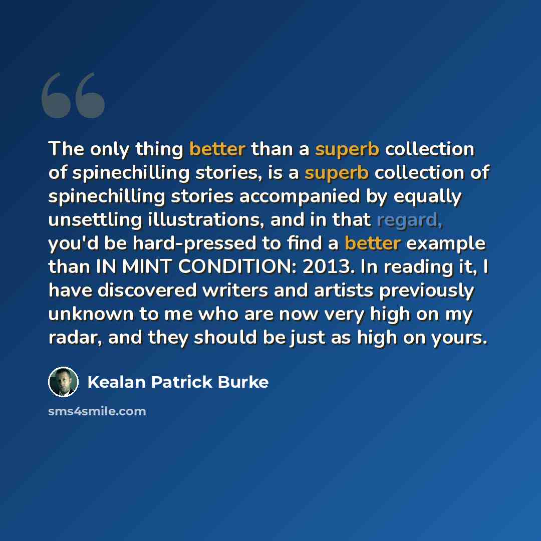 “The only thing better than a superb collection of spinechilling stories, is a superb collection of spinechilling stories accompanied by equally unsettling illustrations, and in that regard, you'd be hard-pressed to find a better example than IN MINT CONDITION: 2013. In reading it, I have…” quote by Kealan Patrick Burke