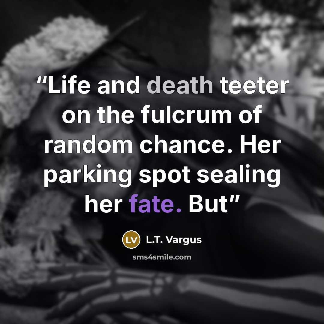 “Life and death teeter on the fulcrum of random chance. Her parking spot sealing her fate. But” quote by L.T. Vargus