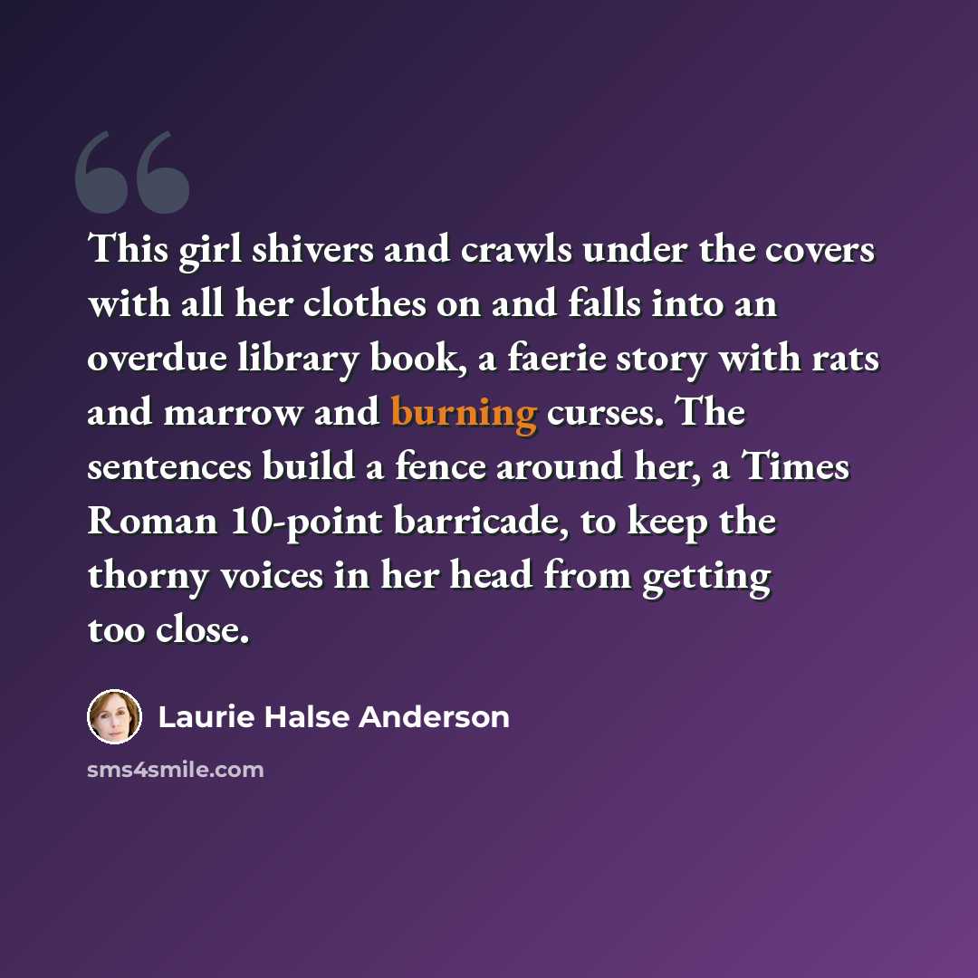“This girl shivers and crawls under the covers with all her clothes on and falls into an overdue library book, a faerie story with rats and marrow and burning curses. The sentences build a fence around her, a Times Roman 10-point barricade, to keep the thorny voices in her head from getting too…” quote by Laurie Halse Anderson