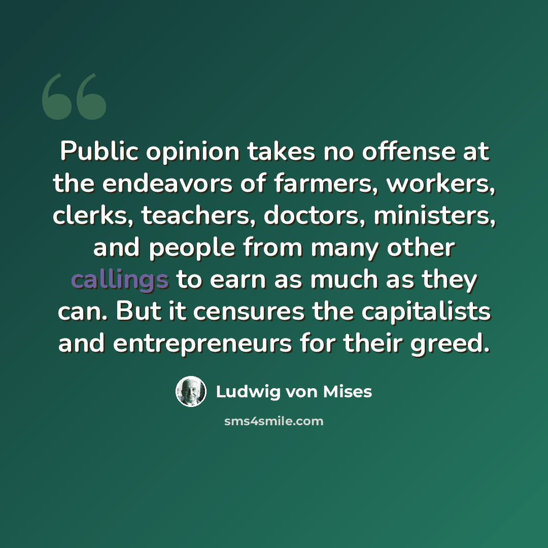 “Public opinion takes no offense at the endeavors of farmers, workers, clerks, teachers, doctors, ministers, and people from many other callings to earn as much as they can. But it censures the capitalists and entrepreneurs for their greed.” quote by Ludwig von Mises