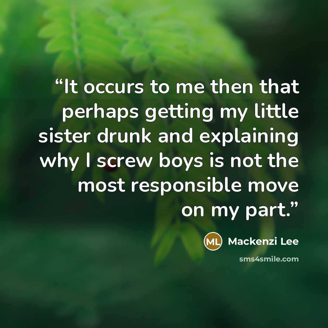 “It occurs to me then that perhaps getting my little sister drunk and explaining why I screw boys is not the most responsible move on my part.” quote by Mackenzi Lee