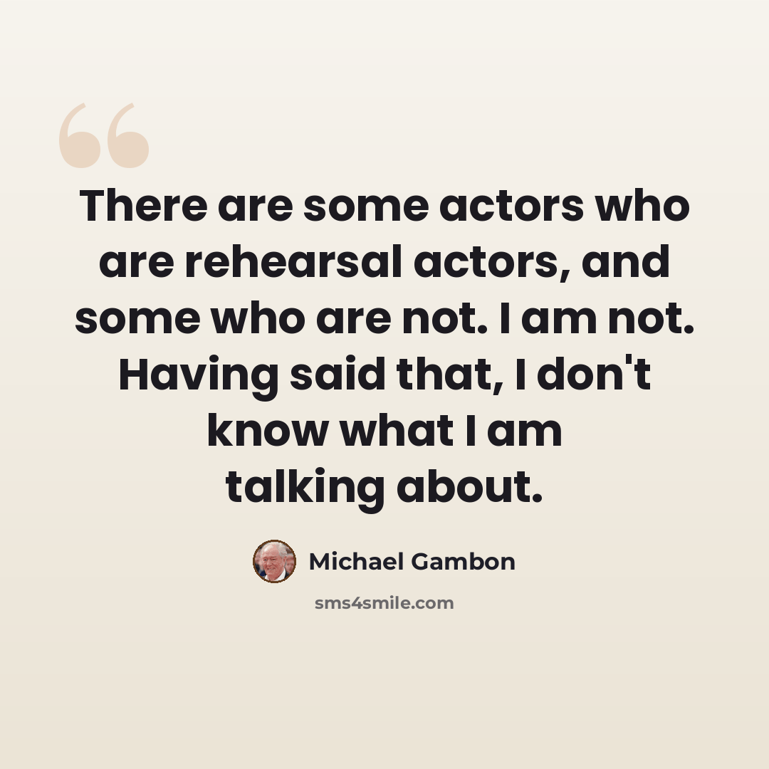 “There are some actors who are rehearsal actors, and some who are not. I am not. Having said that, I don't know what I am talking about.” quote by Michael Gambon