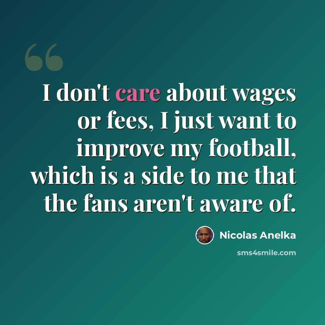 “I don't care about wages or fees, I just want to improve my football, which is a side to me that the fans aren't aware of.” quote by Nicolas Anelka
