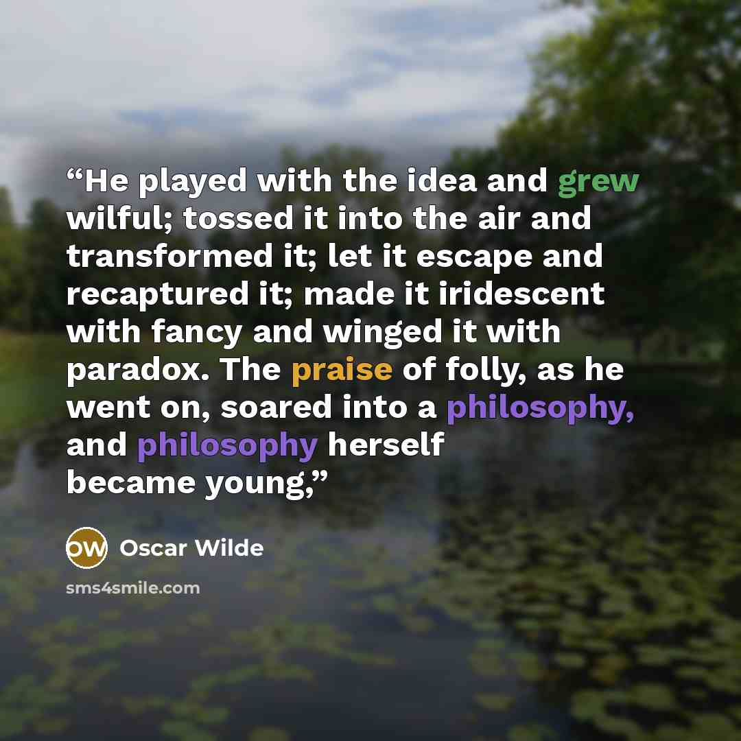 “He played with the idea and grew wilful; tossed it into the air and transformed it; let it escape and recaptured it; made it iridescent with fancy and winged it with paradox. The praise of folly, as he went on, soared into a philosophy, and philosophy herself became young,” quote by Oscar Wilde