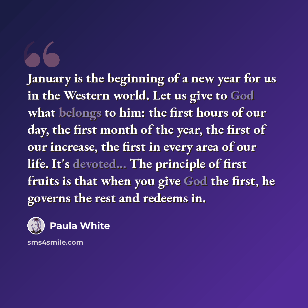 “January is the beginning of a new year for us in the Western world. Let us give to God what belongs to him: the first hours of our day, the first month of the year, the first of our increase, the first in every area of our life. It's devoted... The principle of first fruits is that when you give…” quote by Paula White