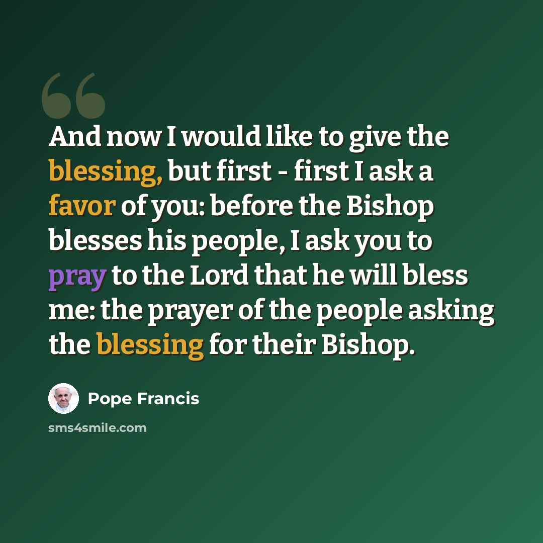 “And now I would like to give the blessing, but first - first I ask a favor of you: before the Bishop blesses his people, I ask you to pray to the Lord that he will bless me: the prayer of the people asking the blessing for their Bishop.” quote by Pope Francis
