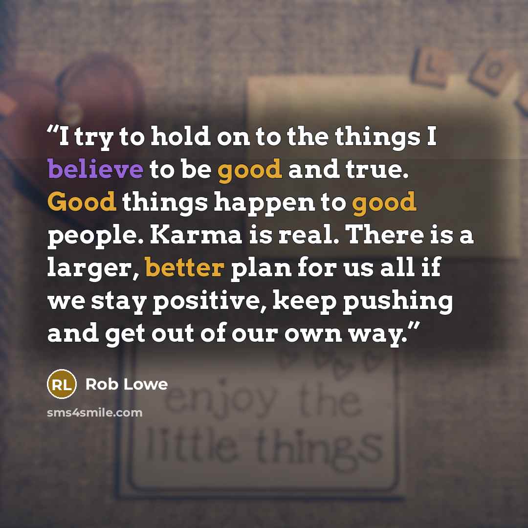 “I try to hold on to the things I believe to be good and true. Good things happen to good people. Karma is real. There is a larger, better plan for us all if we stay positive, keep pushing and get out of our own way.” quote by Rob Lowe