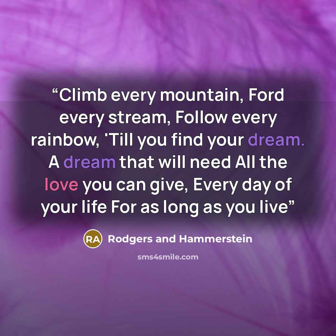 “Climb every mountain, Ford every stream, Follow every rainbow, 'Till you find your dream. A dream that will need All the love you can give, Every day of your life For as long as you live” quote by Rodgers and Hammerstein