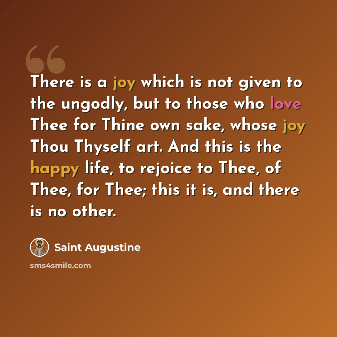 “There is a joy which is not given to the ungodly, but to those who love Thee for Thine own sake, whose joy Thou Thyself art. And this is the happy life, to rejoice to Thee, of Thee, for Thee; this it is, and there is no other.” quote by Saint Augustine