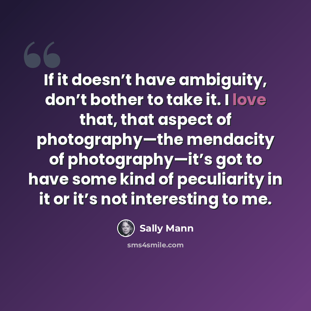 “If it doesn’t have ambiguity, don’t bother to take it. I love that, that aspect of photography—the mendacity of photography—it’s got to have some kind of peculiarity in it or it’s not interesting to me.” quote by Sally Mann