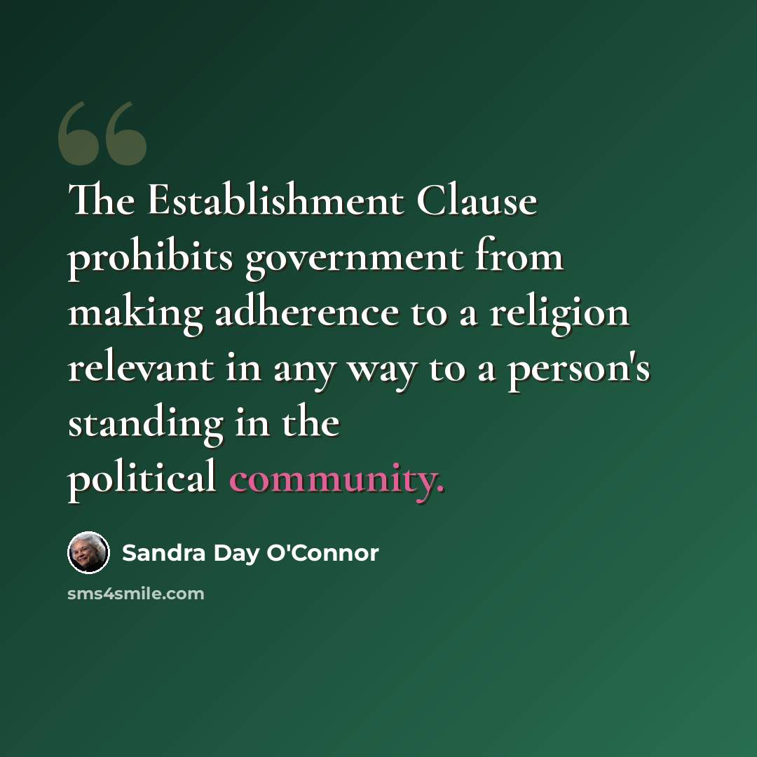 “The Establishment Clause prohibits government from making adherence to a religion relevant in any way to a person's standing in the political community.” quote by Sandra Day O'Connor
