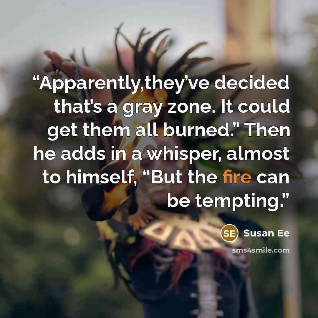 “Apparently,they’ve decided that’s a gray zone. It could get them all burned.” Then he adds in a whisper, almost to himself, “But the fire can be tempting.” quote by Susan Ee