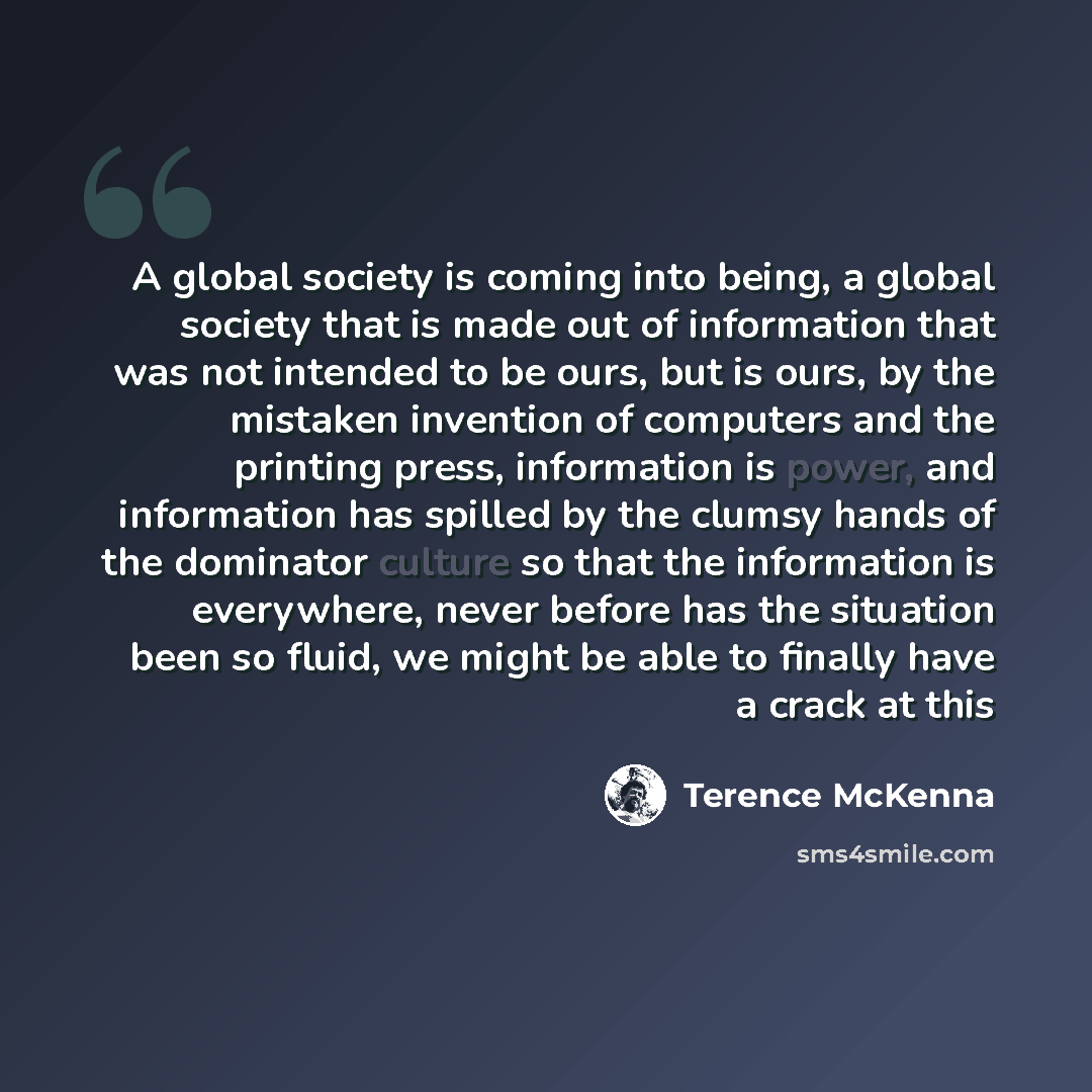 “A global society is coming into being, a global society that is made out of information that was not intended to be ours, but is ours, by the mistaken invention of computers and the printing press, information is power, and information has spilled by the clumsy hands of the dominator culture so…” quote by Terence McKenna