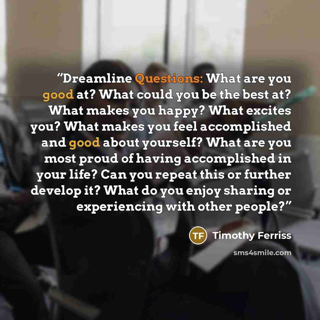 “Dreamline Questions: What are you good at? What could you be the best at? What makes you happy? What excites you? What makes you feel accomplished and good about yourself? What are you most proud of having accomplished in your life? Can you repeat this or further develop it? What do you enjoy…” quote by Timothy Ferriss