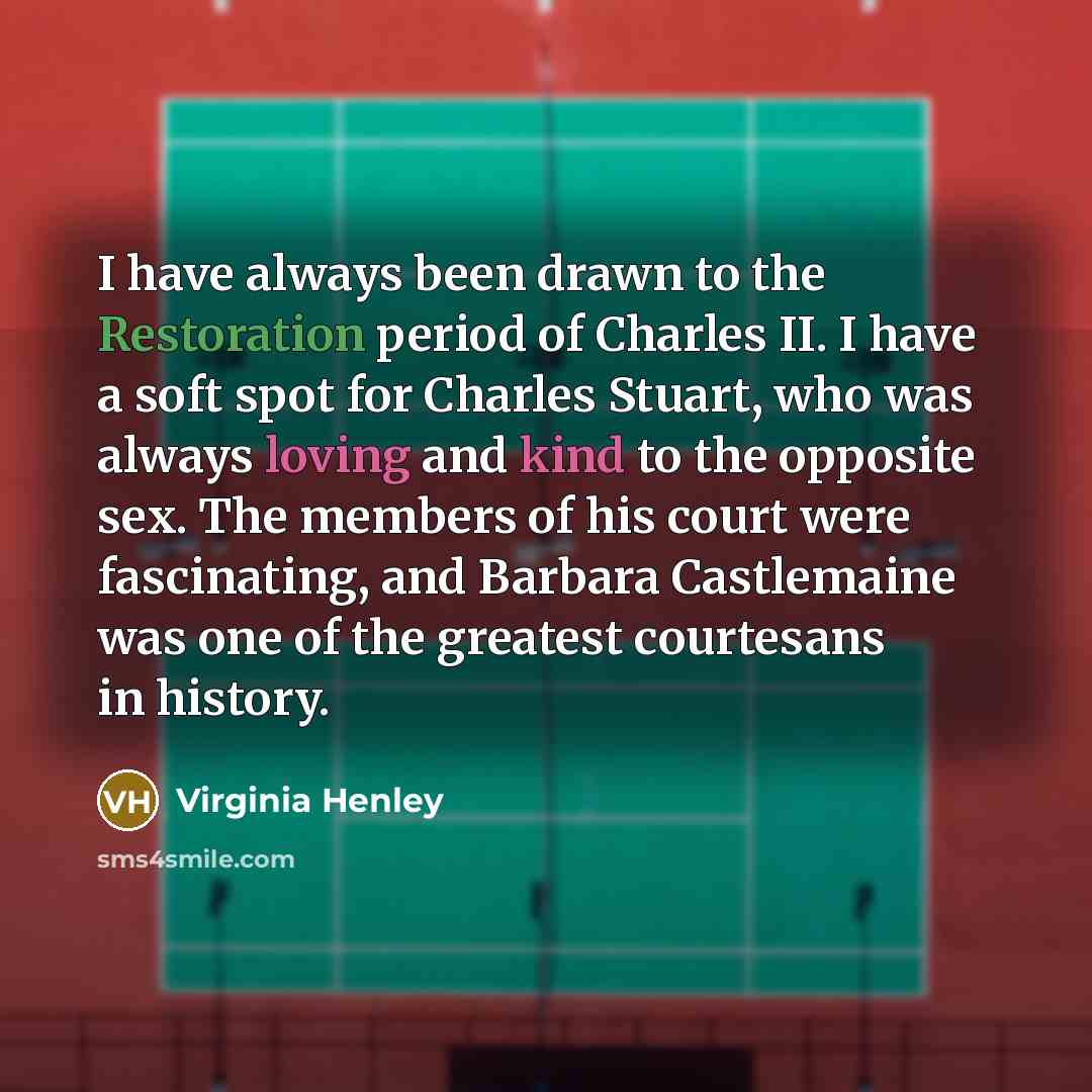 “I have always been drawn to the Restoration period of Charles II. I have a soft spot for Charles Stuart, who was always loving and kind to the opposite sex. The members of his court were fascinating, and Barbara Castlemaine was one of the greatest courtesans in history.” quote by Virginia Henley