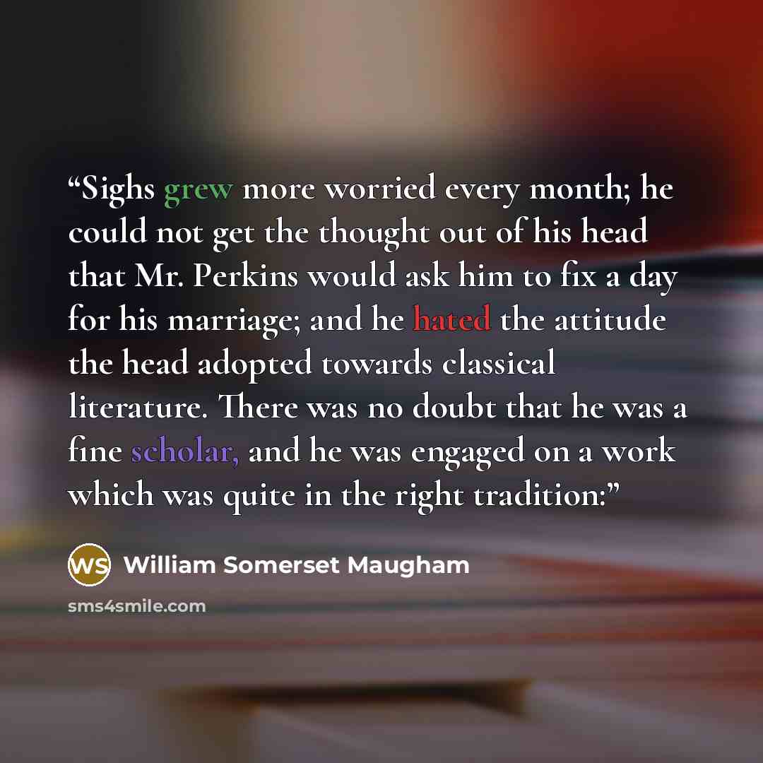 “Sighs grew more worried every month; he could not get the thought out of his head that Mr. Perkins would ask him to fix a day for his marriage; and he hated the attitude the head adopted towards classical literature. There was no doubt that he was a fine scholar, and he was engaged on a work which…” quote by William Somerset Maugham