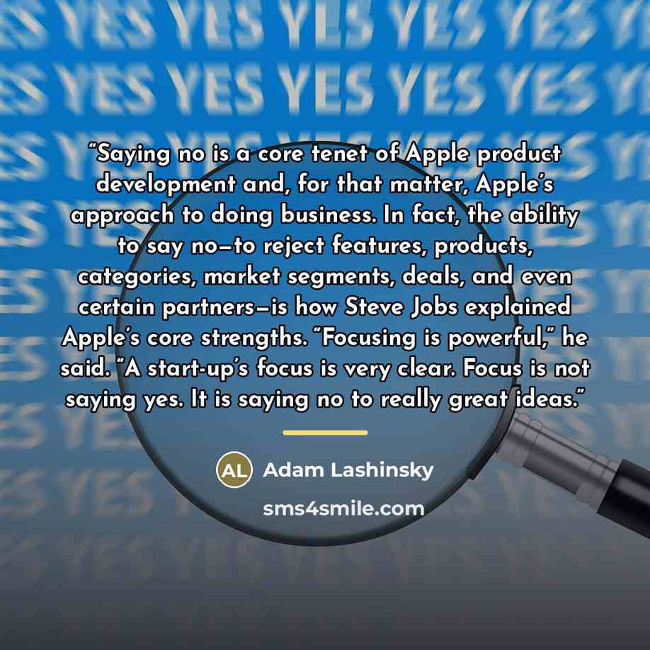 “Saying no is a core tenet of Apple product development and, for that matter, Apple’s approach to doing business. In fact, the ability to say no—to reject features, products, categories, market segments, deals, and even certain partners—is how Steve Jobs explained Apple’s core strengths. “Focusing…” quote by Adam Lashinsky