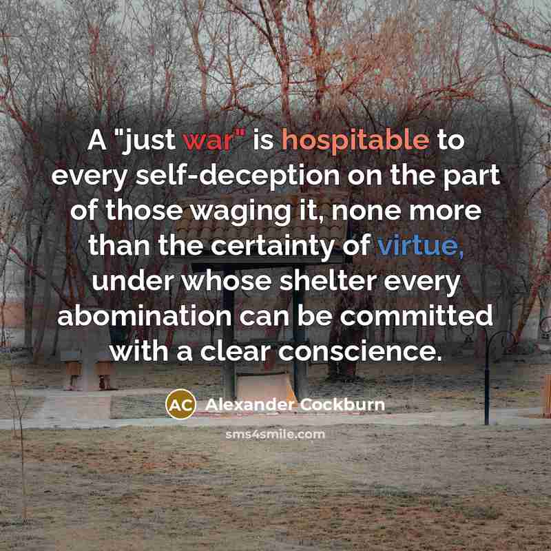 “A "just war" is hospitable to every self-deception on the part of those waging it, none more than the certainty of virtue, under whose shelter every abomination can be committed with a clear conscience.” quote by Alexander Cockburn