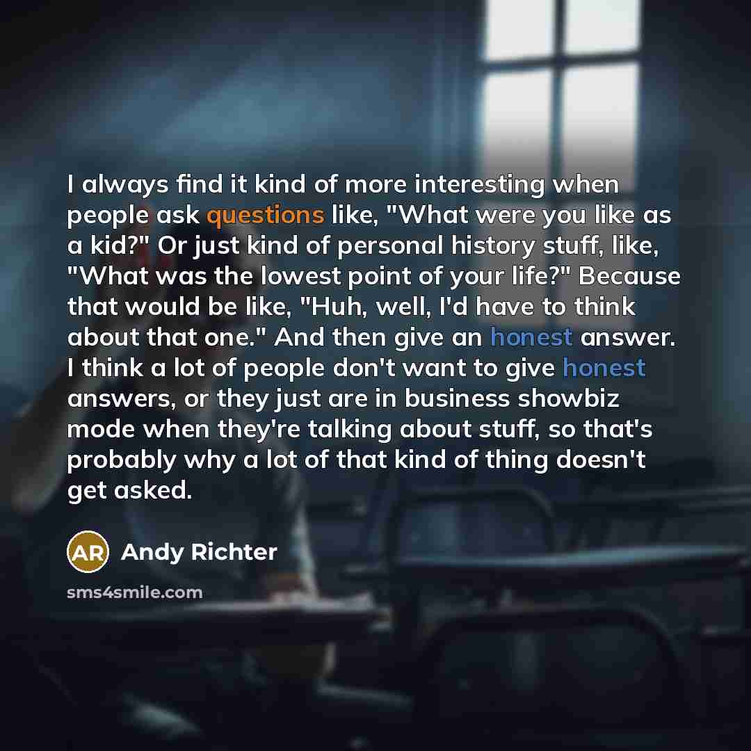 “I always find it kind of more interesting when people ask questions like, "What were you like as a kid?" Or just kind of personal history stuff, like, "What was the lowest point of your life?" Because that would be like, "Huh, well, I'd have to think about that one." And then give an honest…” quote by Andy Richter