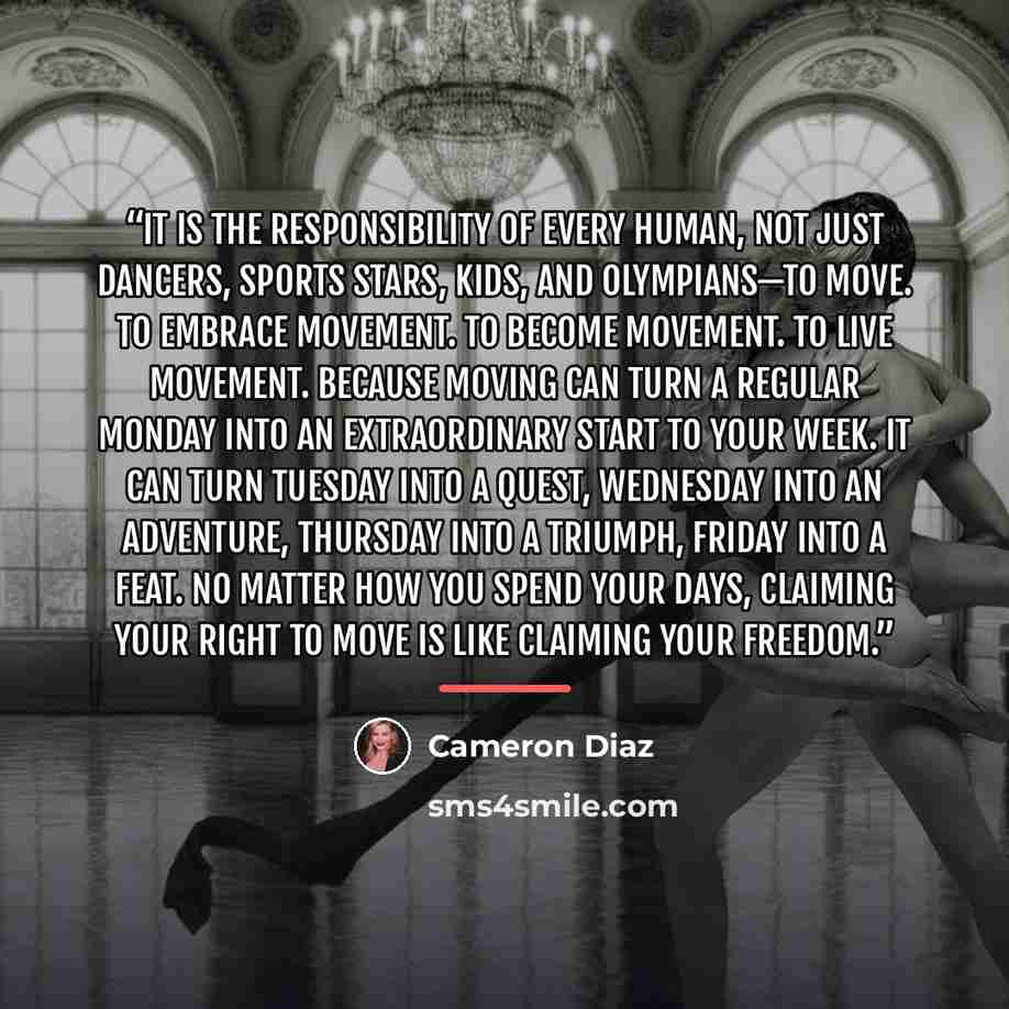 “It is the responsibility of every human, not just dancers, sports stars, kids, and Olympians—to move. To embrace movement. To become movement. To live movement. Because moving can turn a regular Monday into an extraordinary start to your week. It can turn Tuesday into a quest, Wednesday into an…” quote by Cameron Díaz