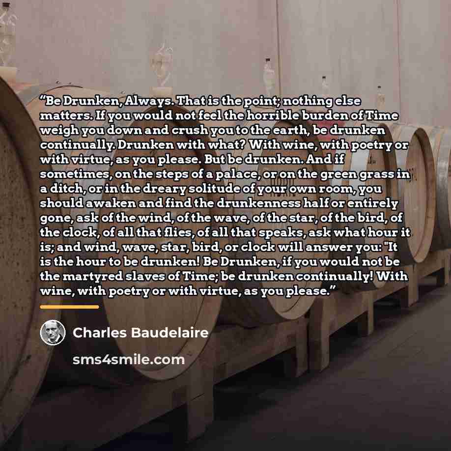 “Be Drunken, Always. That is the point; nothing else matters. If you would not feel the horrible burden of Time weigh you down and crush you to the earth, be drunken continually. Drunken with what? With wine, with poetry or with virtue, as you please. But be drunken. And if sometimes, on the steps…” quote by Charles Baudelaire