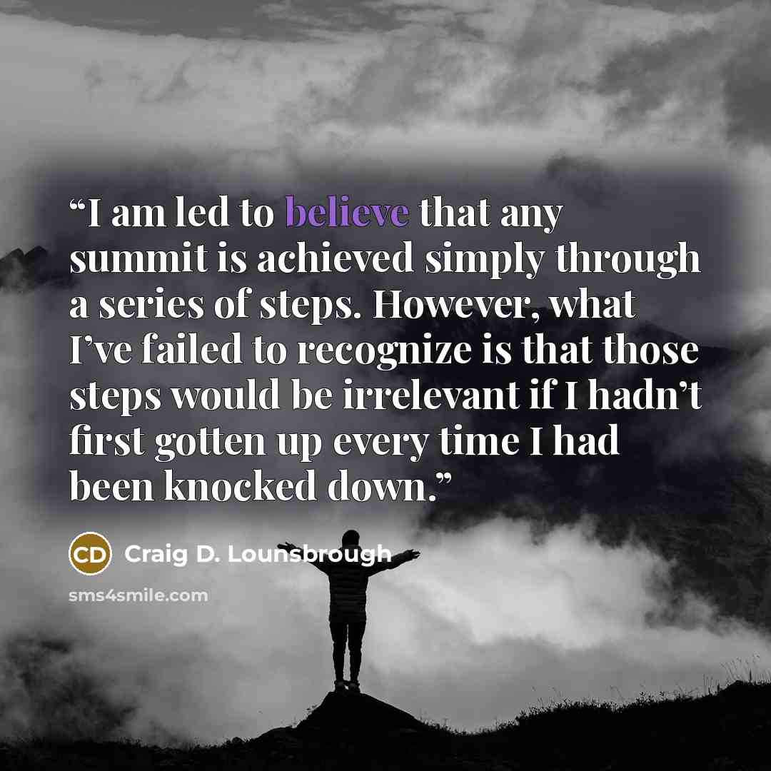 “I am led to believe that any summit is achieved simply through a series of steps. However, what I’ve failed to recognize is that those steps would be irrelevant if I hadn’t first gotten up every time I had been knocked down.” quote by Craig D. Lounsbrough