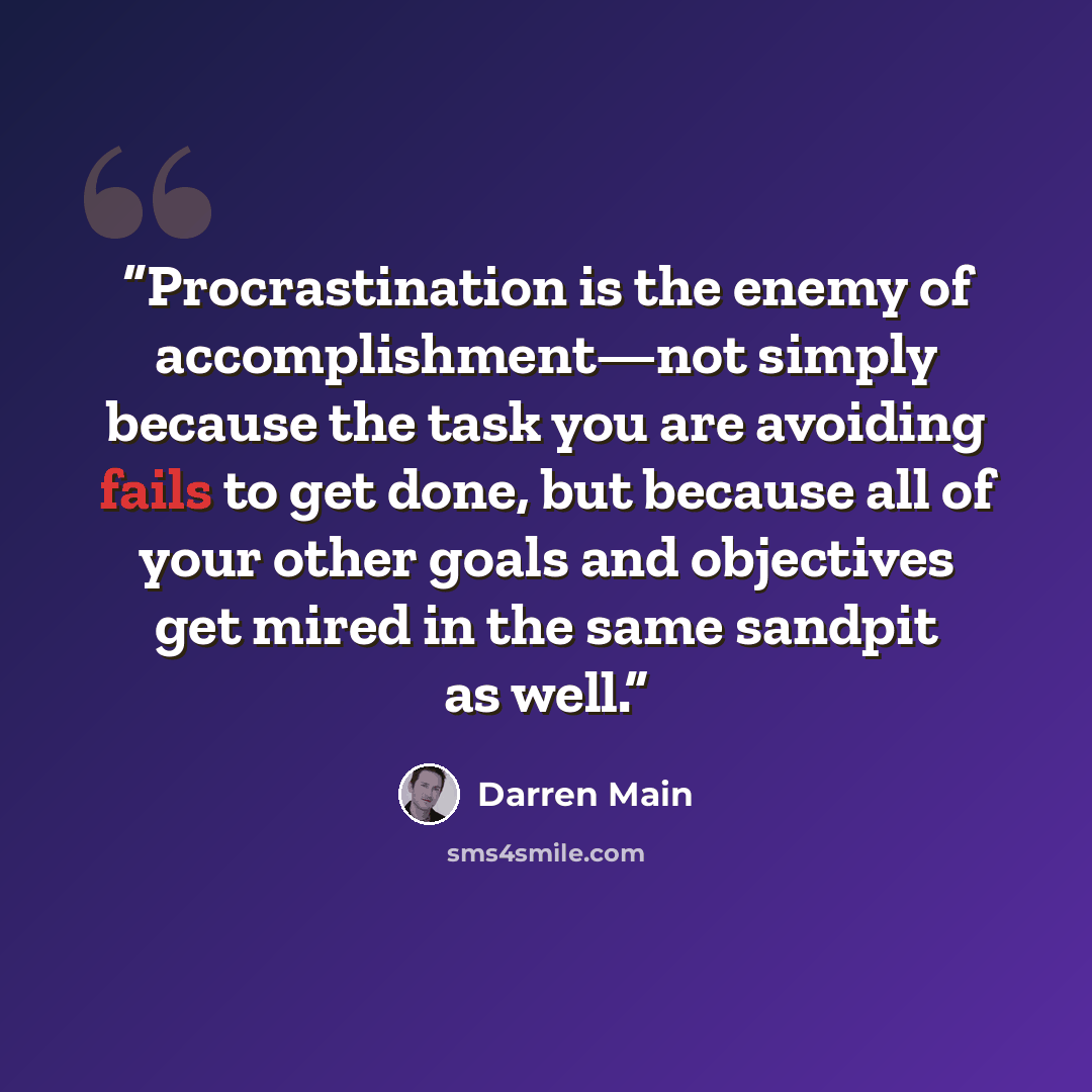 “Procrastination is the enemy of accomplishment—not simply because the task you are avoiding fails to get done, but because all of your other goals and objectives get mired in the same sandpit as well.” quote by Darren Main
