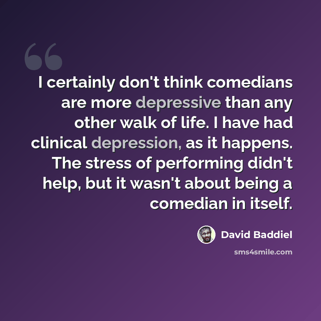 “I certainly don't think comedians are more depressive than any other walk of life. I have had clinical depression, as it happens. The stress of performing didn't help, but it wasn't about being a comedian in itself.” quote by David Baddiel