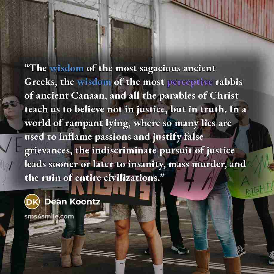 “The wisdom of the most sagacious ancient Greeks, the wisdom of the most perceptive rabbis of ancient Canaan, and all the parables of Christ teach us to believe not in justice, but in truth. In a world of rampant lying, where so many lies are used to inflame passions and justify false grievances…” quote by Dean Koontz