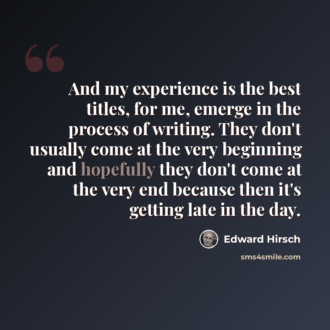 “And my experience is the best titles, for me, emerge in the process of writing. They don't usually come at the very beginning and hopefully they don't come at the very end because then it's getting late in the day.” quote by Edward Hirsch