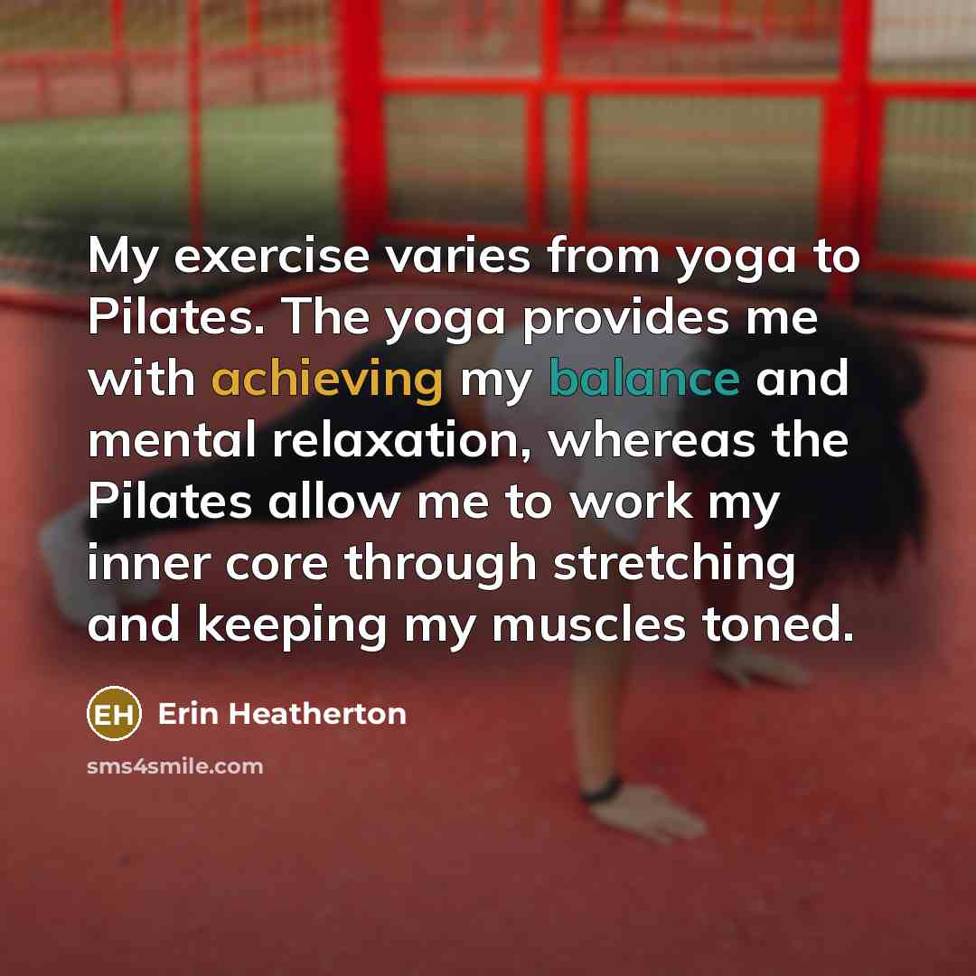 “My exercise varies from yoga to Pilates. The yoga provides me with achieving my balance and mental relaxation, whereas the Pilates allow me to work my inner core through stretching and keeping my muscles toned.” quote by Erin Heatherton