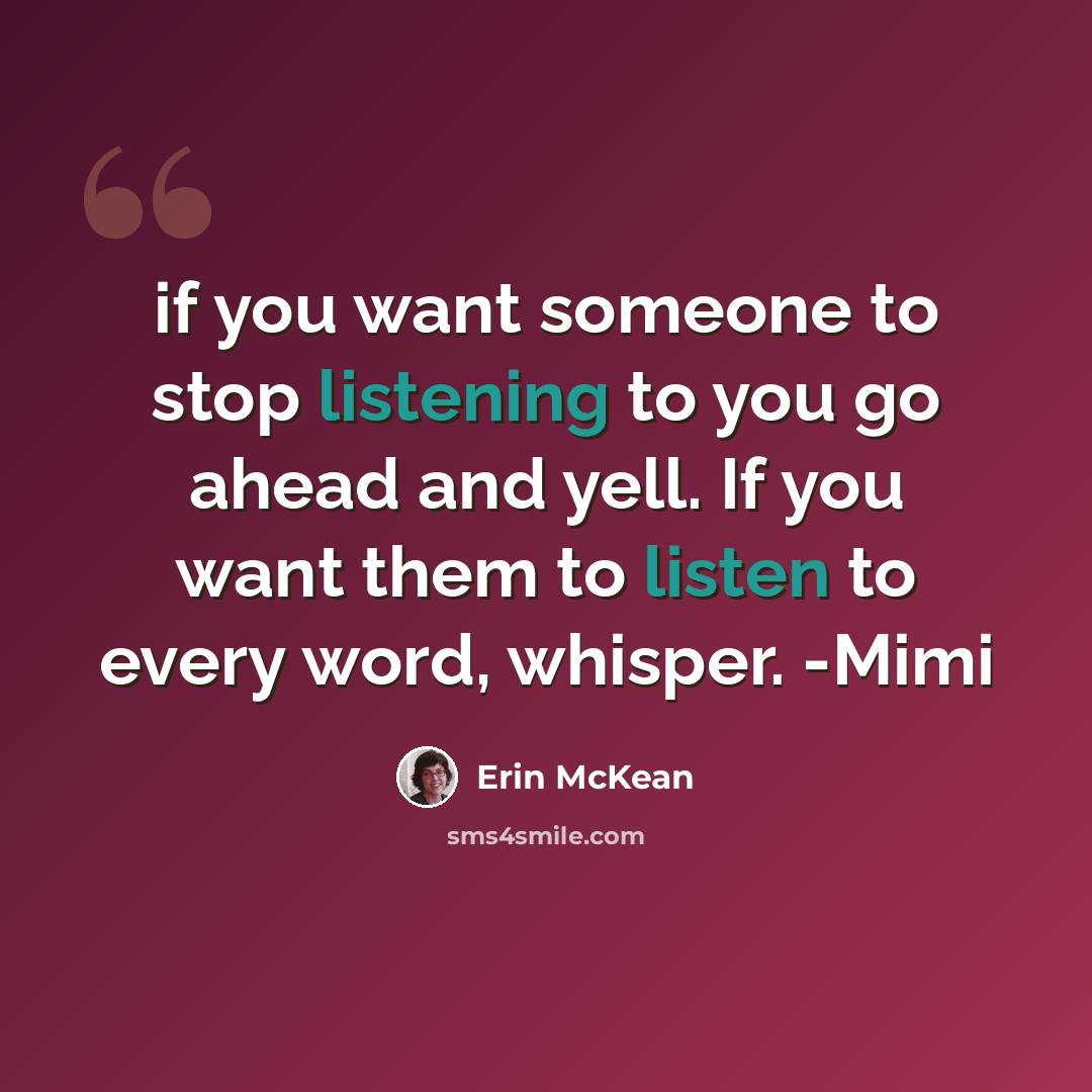 “if you want someone to stop listening to you go ahead and yell. If you want them to listen to every word, whisper. -Mimi” quote by Erin McKean