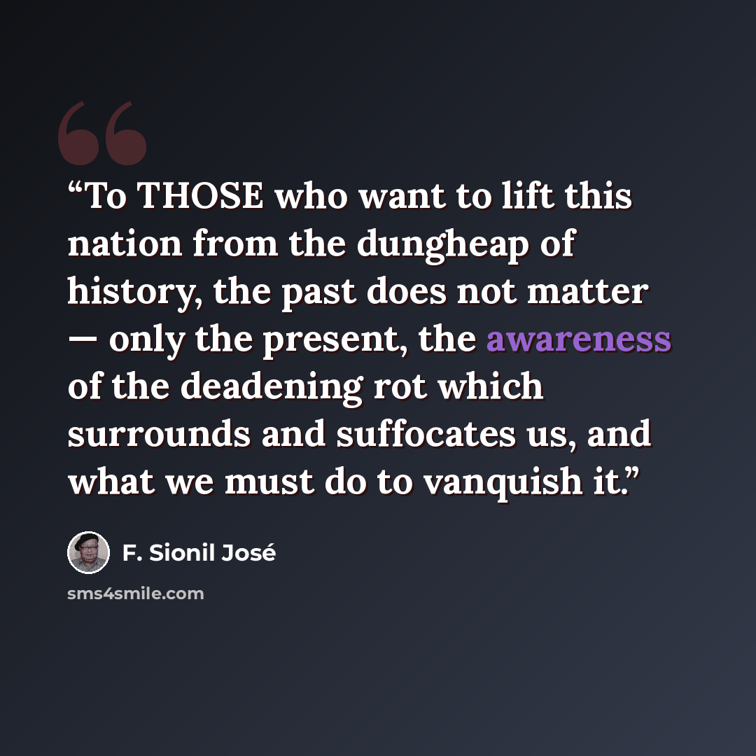 “To THOSE who want to lift this nation from the dungheap of history, the past does not matter — only the present, the awareness of the deadening rot which surrounds and suffocates us, and what we must do to vanquish it.” quote by F. Sionil José