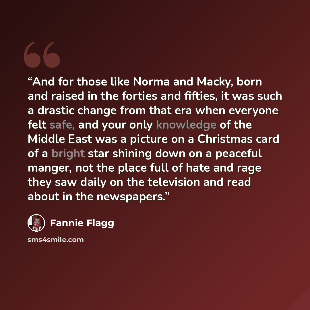 “And for those like Norma and Macky, born and raised in the forties and fifties, it was such a drastic change from that era when everyone felt safe, and your only knowledge of the Middle East was a picture on a Christmas card of a bright star shining down on a peaceful manger, not the place full of…” quote by Fannie Flagg