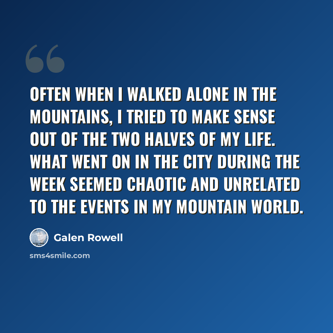 “Often when I walked alone in the mountains, I tried to make sense out of the two halves of my life. What went on in the city during the week seemed chaotic and unrelated to the events in my mountain world.” quote by Galen Rowell