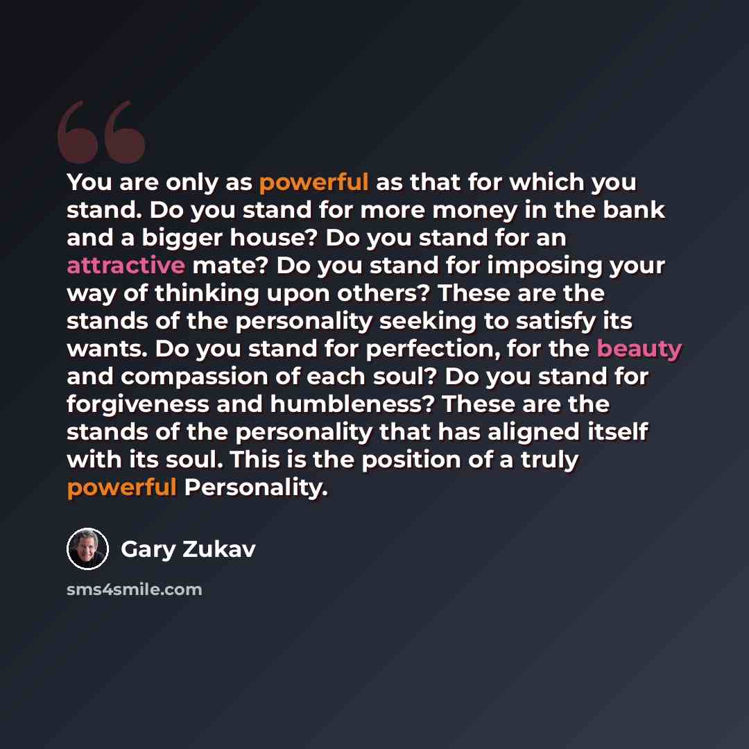 “You are only as powerful as that for which you stand. Do you stand for more money in the bank and a bigger house? Do you stand for an attractive mate? Do you stand for imposing your way of thinking upon others? These are the stands of the personality seeking to satisfy its wants. Do you stand for…” quote by Gary Zukav