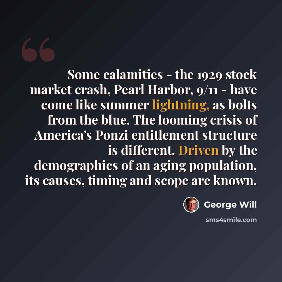“Some calamities - the 1929 stock market crash, Pearl Harbor, 9/11 - have come like summer lightning, as bolts from the blue. The looming crisis of America's Ponzi entitlement structure is different. Driven by the demographics of an aging population, its causes, timing and scope are known.” quote by George Will