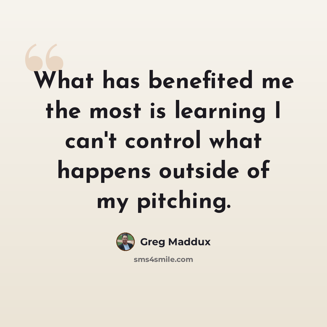 “What has benefited me the most is learning I can't control what happens outside of my pitching.” quote by Greg Maddux