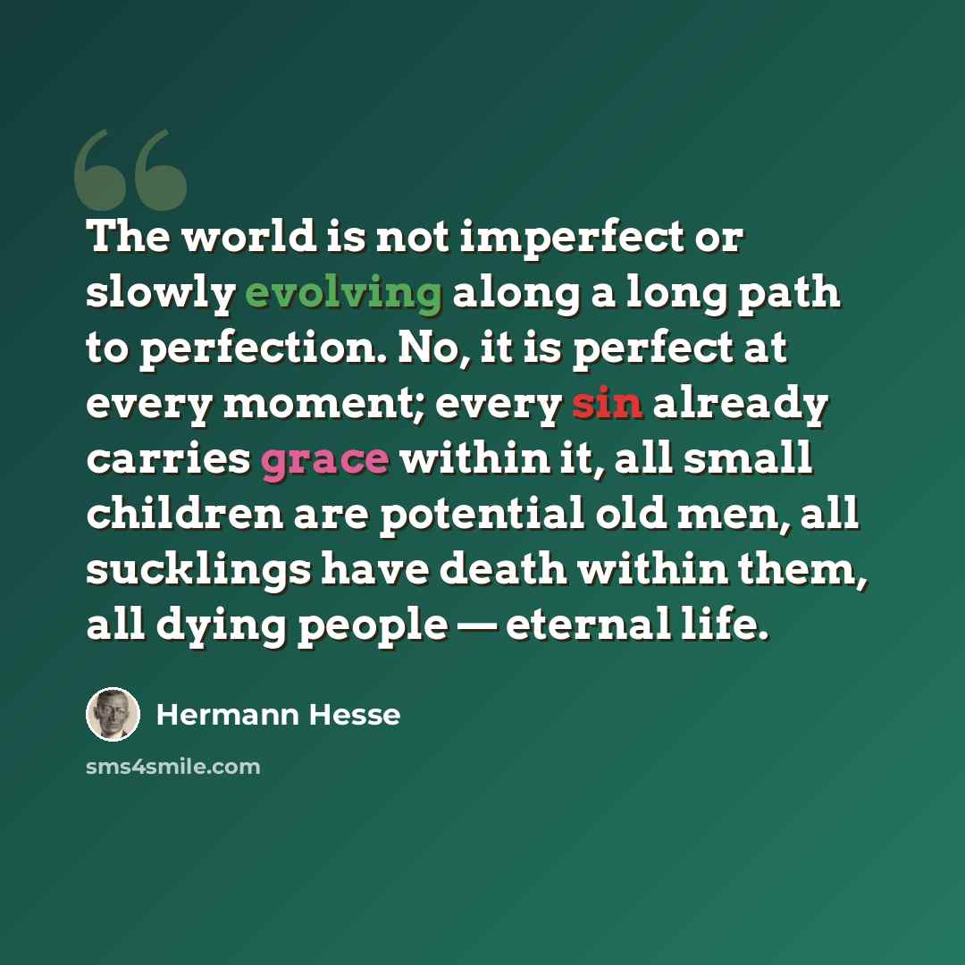 “The world is not imperfect or slowly evolving along a long path to perfection. No, it is perfect at every moment; every sin already carries grace within it, all small children are potential old men, all sucklings have death within them, all dying people — eternal life.” quote by Hermann Hesse