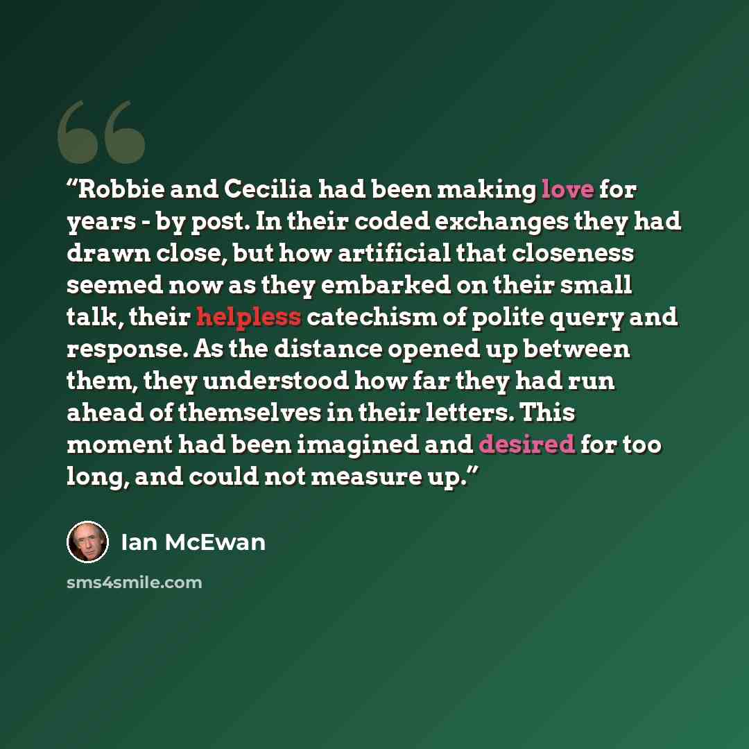 “Robbie and Cecilia had been making love for years - by post. In their coded exchanges they had drawn close, but how artificial that closeness seemed now as they embarked on their small talk, their helpless catechism of polite query and response. As the distance opened up between them, they…” quote by Ian McEwan