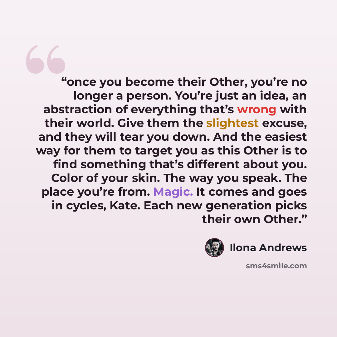 “once you become their Other, you’re no longer a person. You’re just an idea, an abstraction of everything that’s wrong with their world. Give them the slightest excuse, and they will tear you down. And the easiest way for them to target you as this Other is to find something that’s different about…” quote by Ilona Andrews
