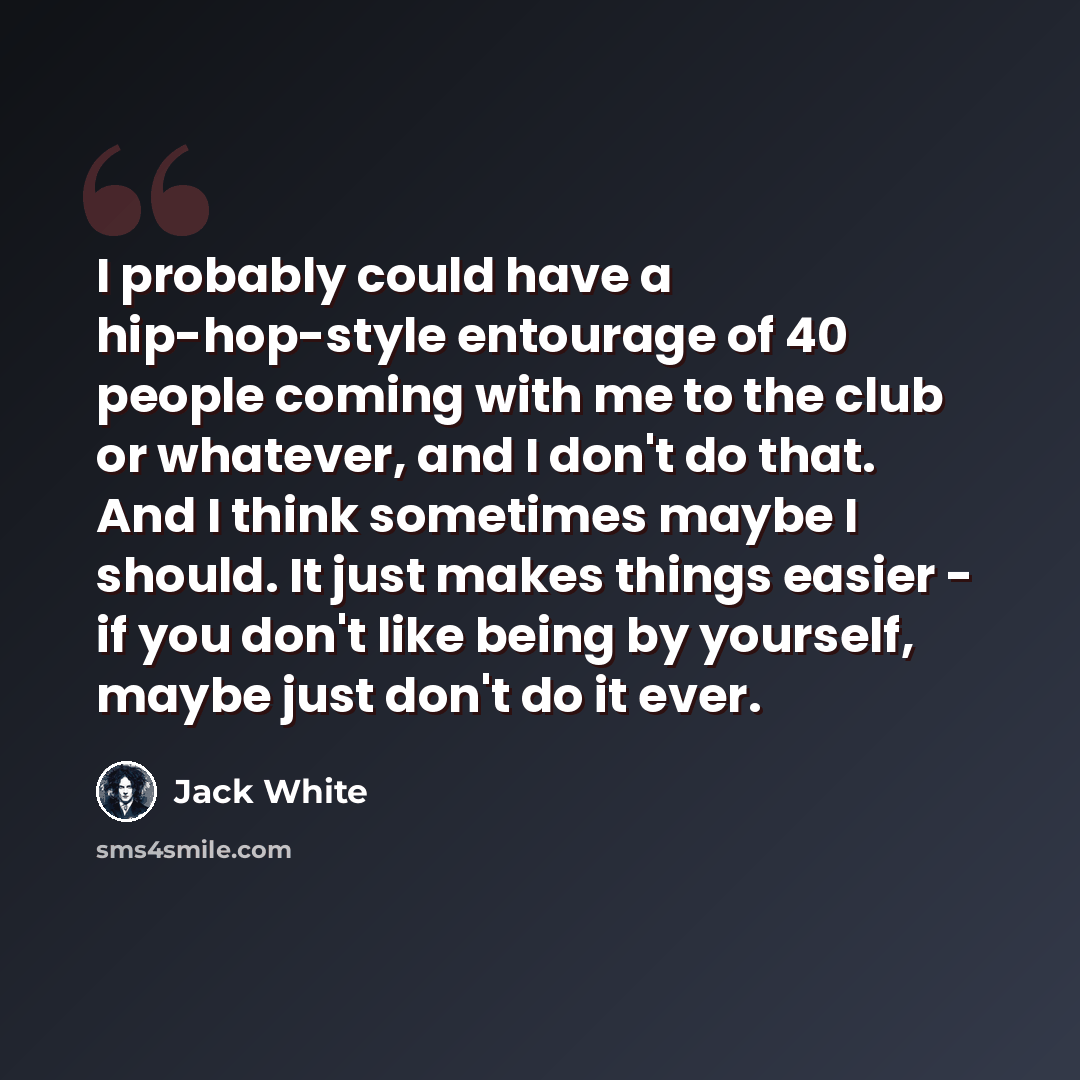 “I probably could have a hip-hop-style entourage of 40 people coming with me to the club or whatever, and I don't do that. And I think sometimes maybe I should. It just makes things easier - if you don't like being by yourself, maybe just don't do it ever.” quote by Jack White