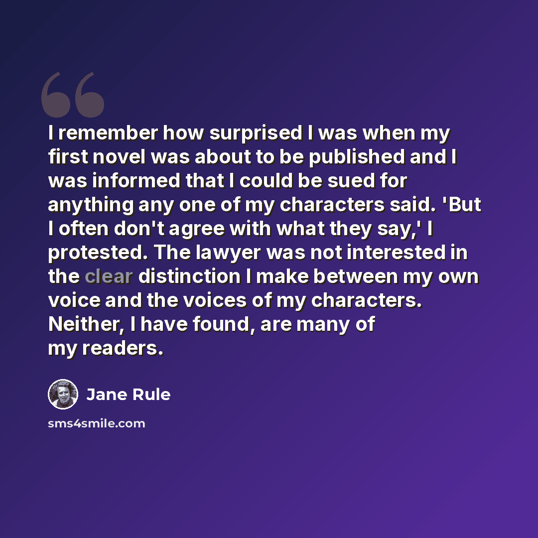 “I remember how surprised I was when my first novel was about to be published and I was informed that I could be sued for anything any one of my characters said. 'But I often don't agree with what they say,' I protested. The lawyer was not interested in the clear distinction I make between my own…” quote by Jane Rule