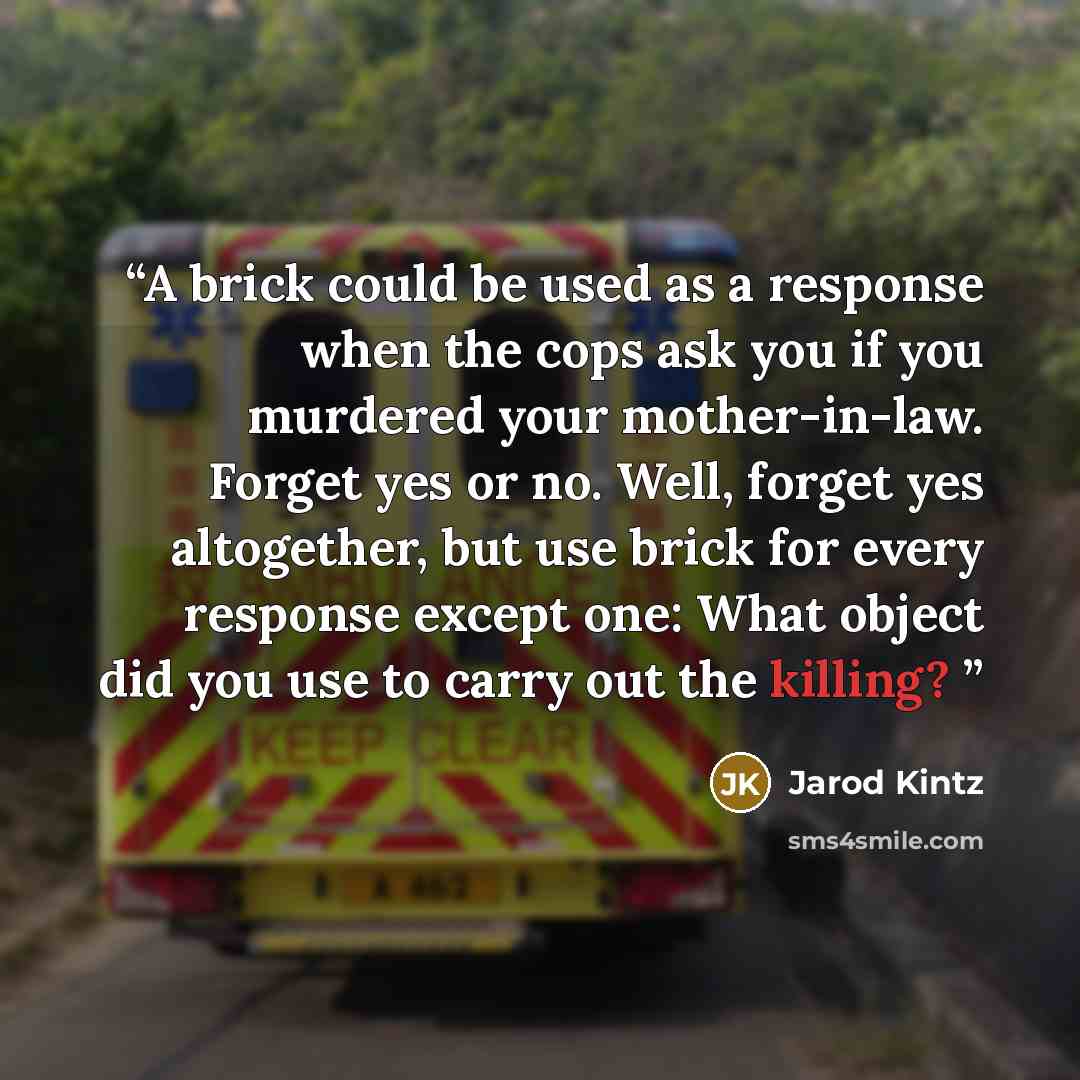“A brick could be used as a response when the cops ask you if you murdered your mother-in-law. Forget yes or no. Well, forget yes altogether, but use brick for every response except one: What object did you use to carry out the killing?” quote by Jarod Kintz