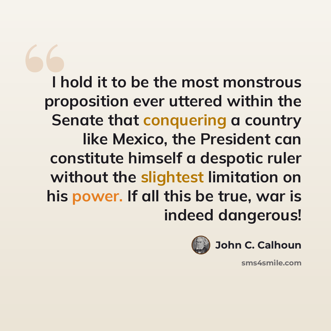 “I hold it to be the most monstrous proposition ever uttered within the Senate that conquering a country like Mexico, the President can constitute himself a despotic ruler without the slightest limitation on his power. If all this be true, war is indeed dangerous!” quote by John C. Calhoun