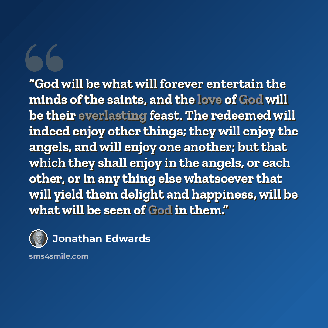 “God will be what will forever entertain the minds of the saints, and the love of God will be their everlasting feast. The redeemed will indeed enjoy other things; they will enjoy the angels, and will enjoy one another; but that which they shall enjoy in the angels, or each other, or in any thing…” quote by Jonathan Edwards