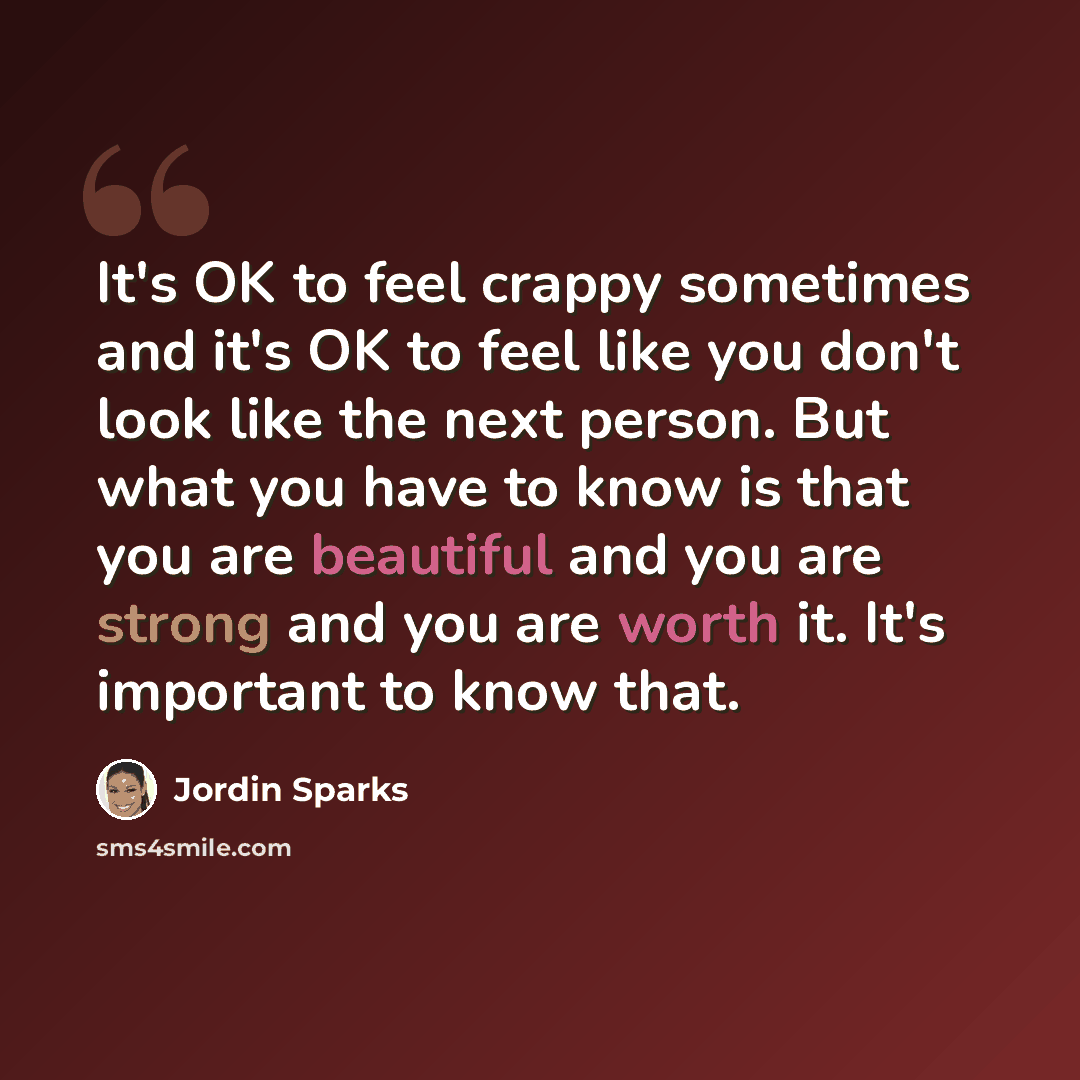 “It's OK to feel crappy sometimes and it's OK to feel like you don't look like the next person. But what you have to know is that you are beautiful and you are strong and you are worth it. It's important to know that.” quote by Jordin Sparks