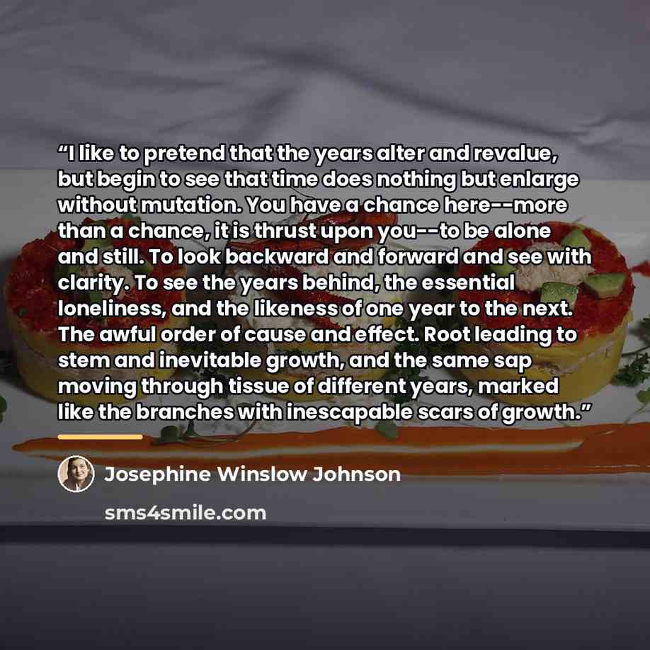 “I like to pretend that the years alter and revalue, but begin to see that time does nothing but enlarge without mutation. You have a chance here--more than a chance, it is thrust upon you--to be alone and still. To look backward and forward and see with clarity. To see the years behind, the…” quote by Josephine Winslow Johnson