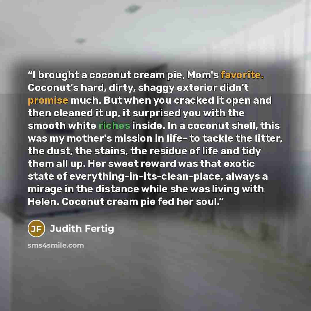 “I brought a coconut cream pie, Mom's favorite. Coconut's hard, dirty, shaggy exterior didn't promise much. But when you cracked it open and then cleaned it up, it surprised you with the smooth white riches inside. In a coconut shell, this was my mother's mission in life- to tackle the litter, the…” quote by Judith Fertig