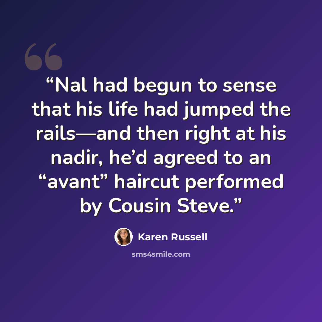 “Nal had begun to sense that his life had jumped the rails—and then right at his nadir, he’d agreed to an “avant” haircut performed by Cousin Steve.” quote by Karen Russell